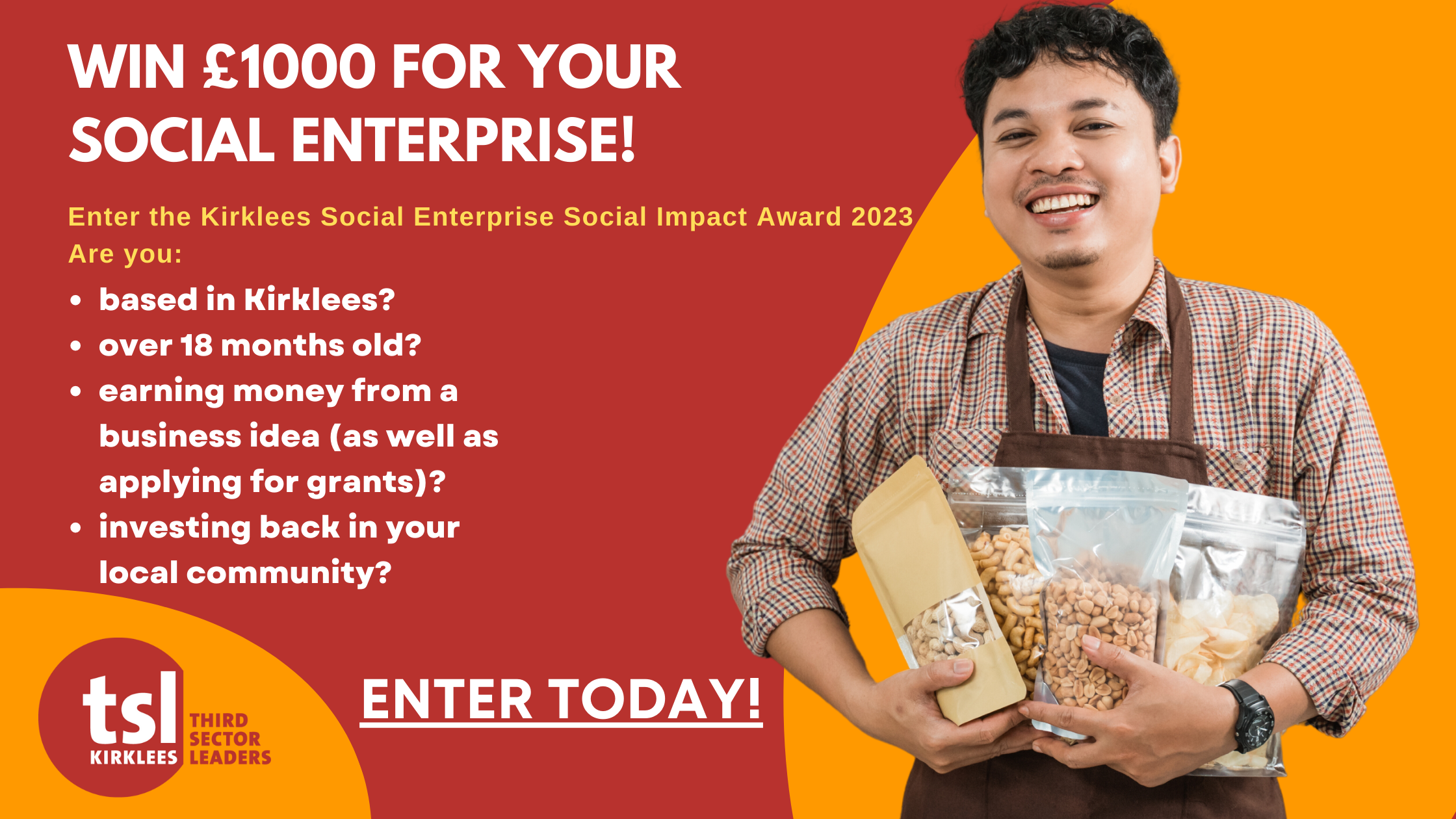 Details of the Social Enterprise Social Impact Award 2023: win £1000 for your social enterprise! Enter the Kirklees Social Enterprise Social Impact Award 2023 Are you: based in Kirklees? over 18 months old? earning money from a business idea (as well as applying for grants)? investing back in your local community? Enter today!